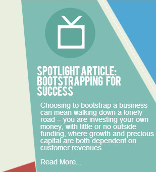 Spotlight Article: Bootstrapping   for SuccessChoosing to bootstrap a business can mean walking down a lonely road – you are investing your own money, with little or no outside funding, where growth and precious capital are both dependent on customer revenues. Read More...