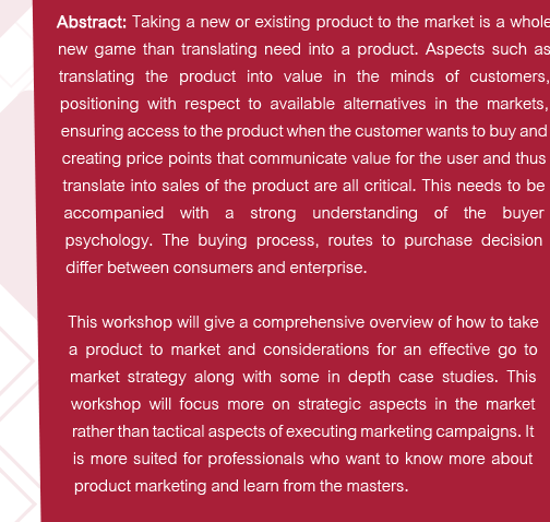 Abstract: Taking a new or existing product to the market is a whole new game than translating need into a product. Aspects such as translating the product into value in the minds of customers, positioning with respect to available alternatives in the markets, ensuring access to the product when the customer wants to buy and creating price points that communicate value for the user and thus translate into sales of the product are all critical. This needs to be accompanied with a strong understanding of the buyer psychology. The buying process, routes to purchase decision differ between consumers and enterprise. 
This workshop will give a comprehensive overview of how to take a product to market and considerations for an effective go to market strategy along with some in depth case studies. This workshop will focus more on strategic aspects in the market rather than tactical aspects of executing marketing campaigns. It is more suited for professionals who want to know more about product marketing and learn from the masters.