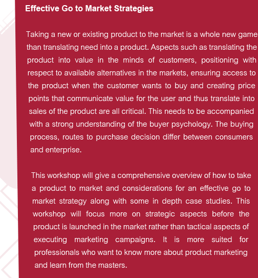 Effective Go to Market Strategies
Taking a new or existing product to the market is a whole new game than translating need into a product. Aspects such as translating the product into value in the minds of customers, positioning with respect to available alternatives in the markets, ensuring access to the product when the customer wants to buy and creating price points that communicate value for the user and thus translate into sales of the product are all critical. This needs to be accompanied with a strong understanding of the buyer psychology. The buying process, routes to purchase decision differ between consumers and enterprise. 
This workshop will give a comprehensive overview of how to take a product to market and considerations for an effective go to market strategy along with some in depth case studies. This workshop will focus more on strategic aspects before the product is launched in the market rather than tactical aspects of executing marketing campaigns. It is more suited for professionals who want to know more about product marketing and learn from the masters.