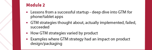 Module 2: (1) Lessons from a successful startup - deep dive into GTM for phone/tablet apps (2) GTM strategies thought about, actually implemented, failed, succeeded (3) How GTM strategies varied by product (4) Examples where GTM strategy had an impact on product design/packaging.